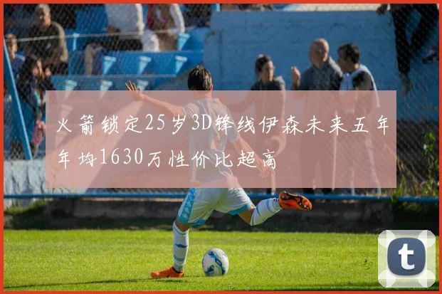 火箭锁定25岁3D锋线伊森未来五年年均1630万性价比超高