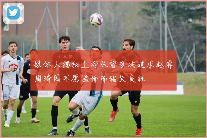 媒体人揭秘上海队曾多次追求赵睿周琦因不愿溢价而错失良机
