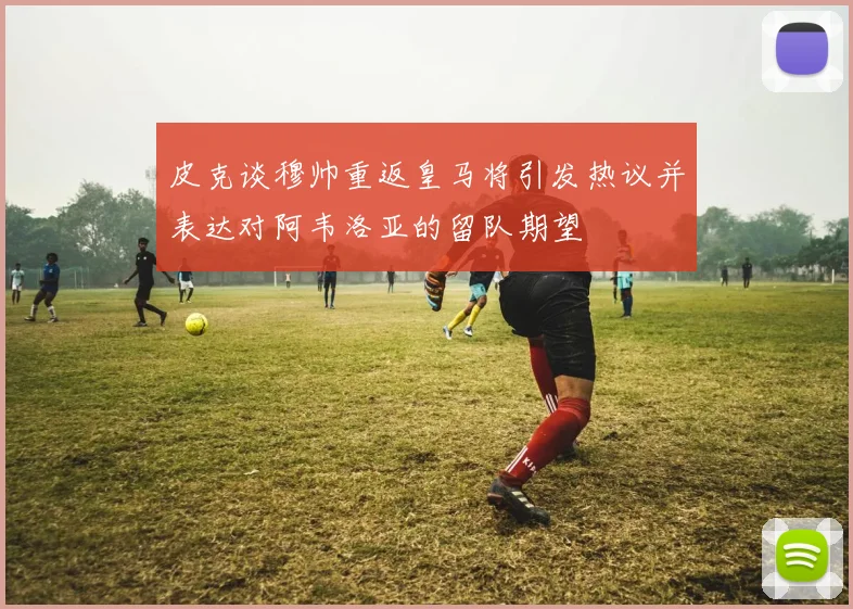 皮克谈穆帅重返皇马将引发热议并表达对阿韦洛亚的留队期望