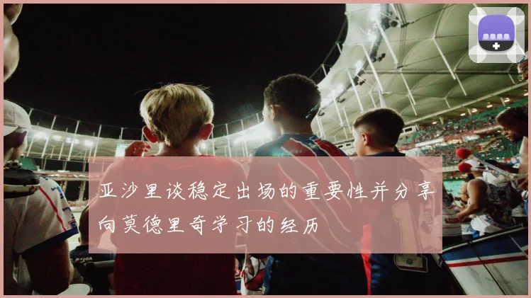 亚沙里谈稳定出场的重要性并分享向莫德里奇学习的经历