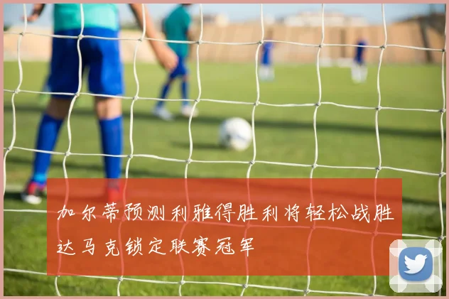 加尔蒂预测利雅得胜利将轻松战胜达马克锁定联赛冠军