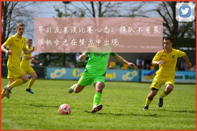 早川友基谈比赛心态：强队不可畏惧机会总在努力中出现