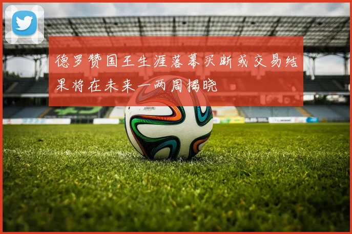 德罗赞国王生涯落幕买断或交易结果将在未来一两周揭晓