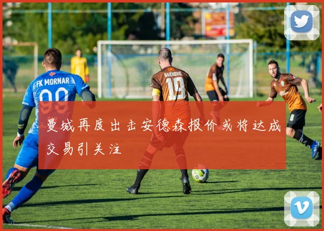 曼城再度出击安德森报价或将达成交易引关注