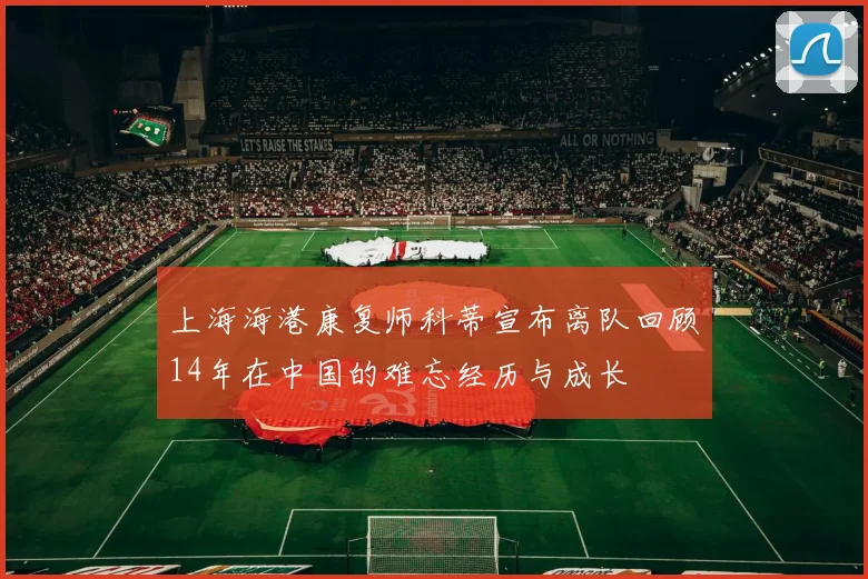 上海海港康复师科蒂宣布离队回顾14年在中国的难忘经历与成长