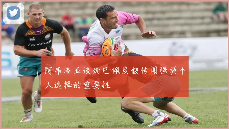 阿韦洛亚谈姆巴佩度假传闻强调个人选择的重要性