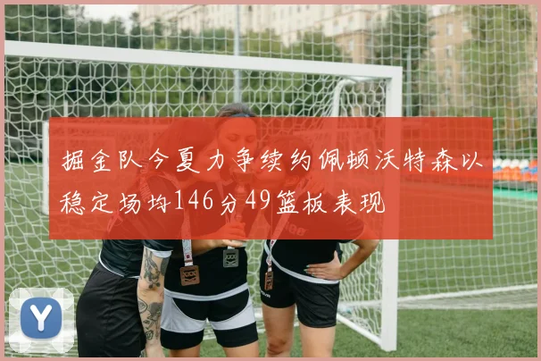 掘金队今夏力争续约佩顿沃特森以稳定场均146分49篮板表现