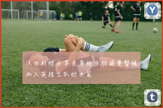 沃尔科特分享亲身经历劝道曼暂缓加入英格兰队的决策