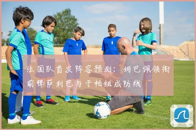 法国队首发阵容预测：姆巴佩领衔前锋萨利巴与于帕组成防线