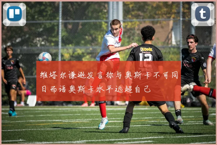 维塔尔谦逊发言称与奥斯卡不可同日而语奥斯卡水平远超自己