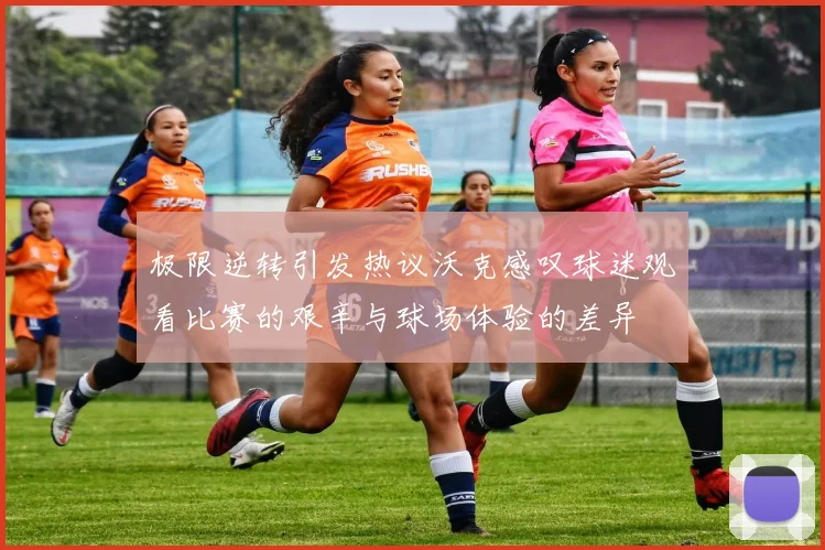 极限逆转引发热议沃克感叹球迷观看比赛的艰辛与球场体验的差异
